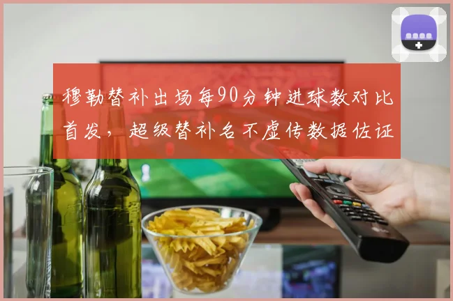 穆勒替补出场每90分钟进球数对比首发，超级替补名不虚传数据佐证