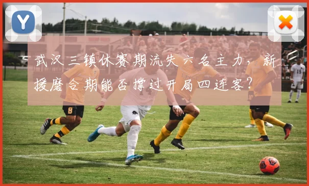 武汉三镇休赛期流失六名主力，新援磨合期能否撑过开局四连客？