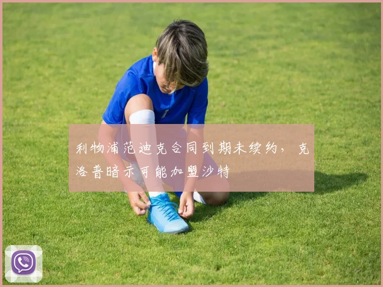 利物浦范迪克合同到期未续约，克洛普暗示可能加盟沙特